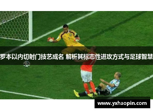 罗本以内切射门技艺成名 解析其标志性进攻方式与足球智慧