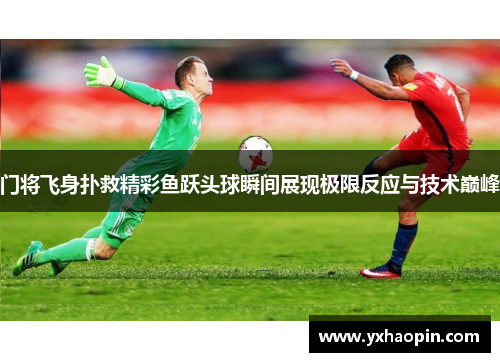 门将飞身扑救精彩鱼跃头球瞬间展现极限反应与技术巅峰