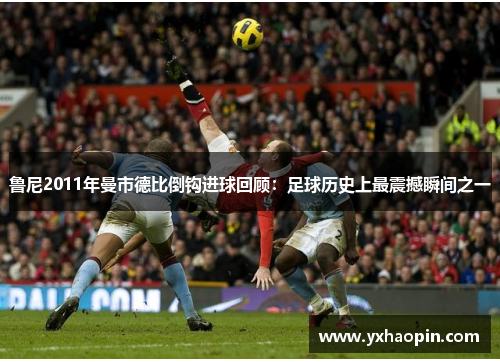 鲁尼2011年曼市德比倒钩进球回顾：足球历史上最震撼瞬间之一