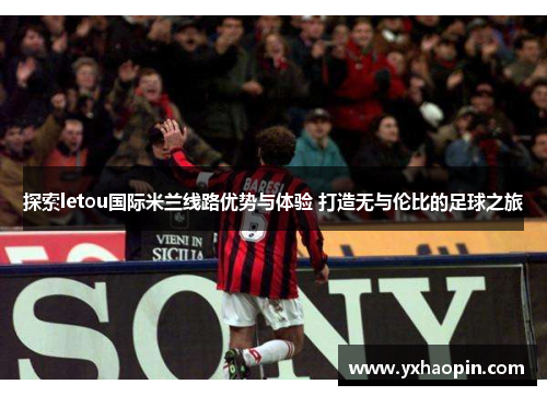 探索letou国际米兰线路优势与体验 打造无与伦比的足球之旅